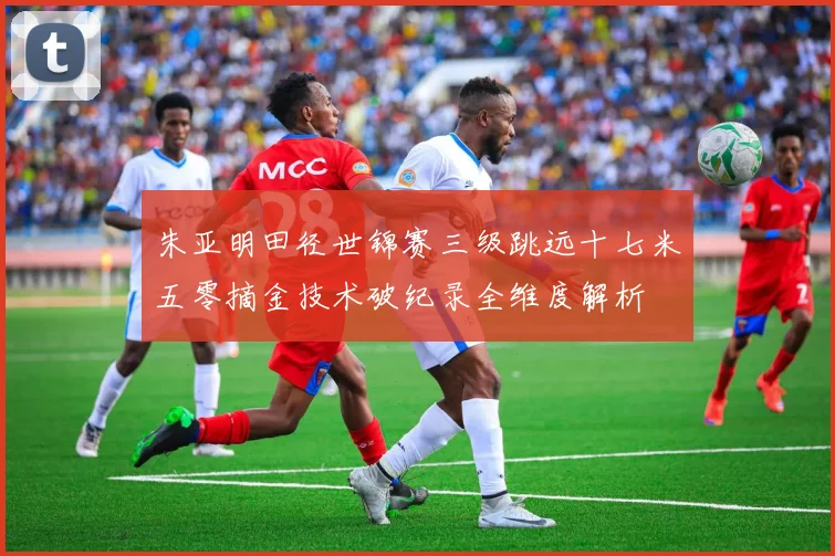 朱亚明田径世锦赛三级跳远十七米五零摘金技术破纪录全维度解析