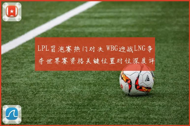LPL冒泡赛热门对决 WBG迎战LNG争夺世界赛资格关键位置对位深度评析