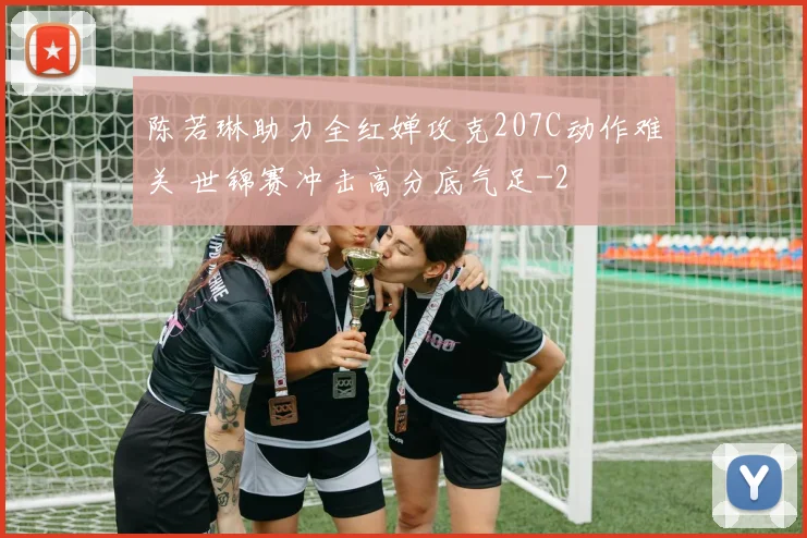 陈若琳助力全红婵攻克207C动作难关 世锦赛冲击高分底气足