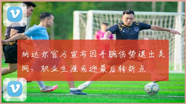 纳达尔官方宣布因手腕伤势退出美网，职业生涯或迎最后转折点