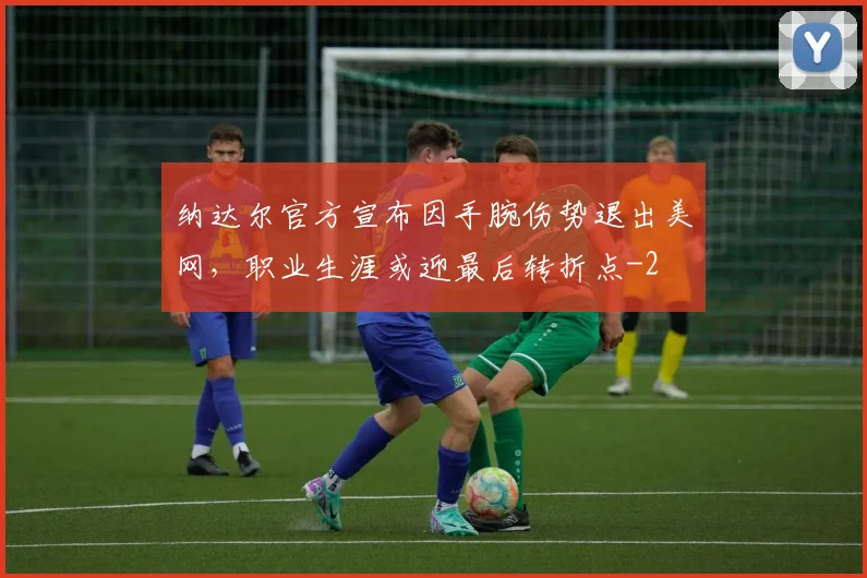 纳达尔官方宣布因手腕伤势退出美网，职业生涯或迎最后转折点