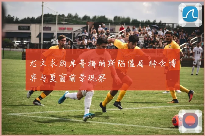 尤文求购库普梅纳斯陷僵局 转会博弈与夏窗前景观察