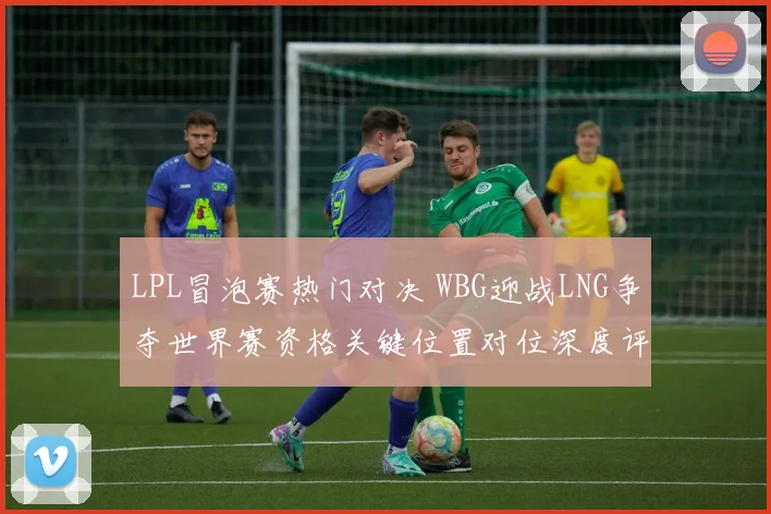 LPL冒泡赛热门对决 WBG迎战LNG争夺世界赛资格关键位置对位深度评析
