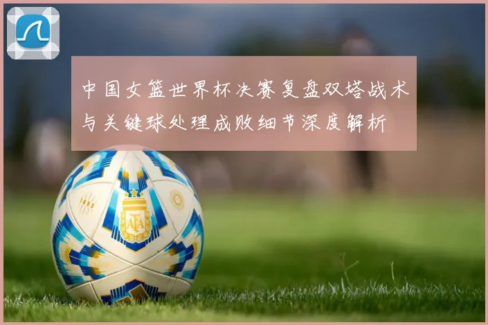 中国女篮世界杯决赛复盘双塔战术与关键球处理成败细节深度解析