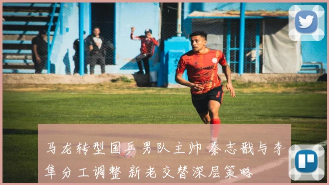 马龙转型国乒男队主帅 秦志戬与李隼分工调整 新老交替深层策略