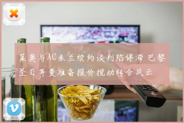莱奥与AC米兰续约谈判陷停滞 巴黎圣日耳曼准备报价搅动转会风云