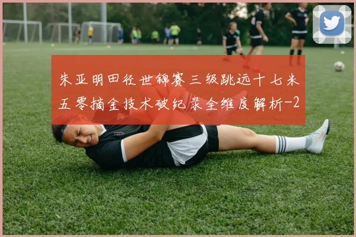朱亚明田径世锦赛三级跳远十七米五零摘金技术破纪录全维度解析