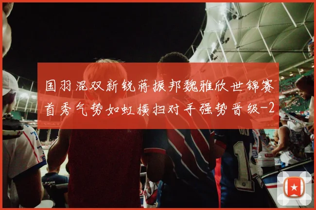 国羽混双新锐蒋振邦魏雅欣世锦赛首秀气势如虹横扫对手强势晋级