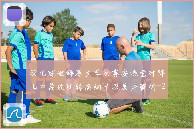 羽毛球世锦赛女单决赛安洗莹对阵山口茜攻防转换细节深度全解析