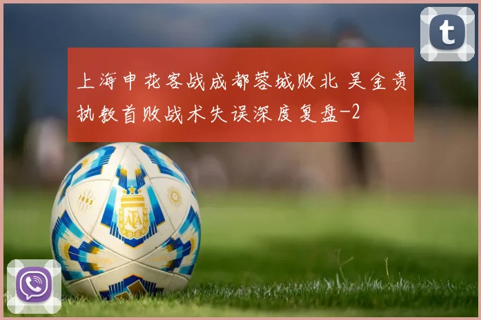 上海申花客战成都蓉城败北 吴金贵执教首败战术失误深度复盘