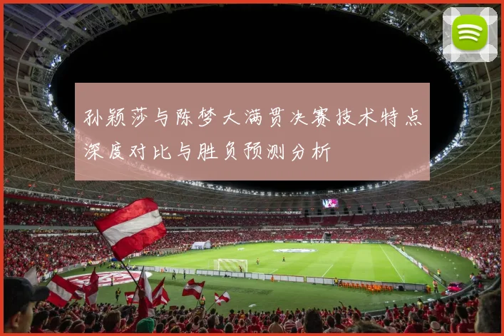 孙颖莎与陈梦大满贯决赛技术特点深度对比与胜负预测分析