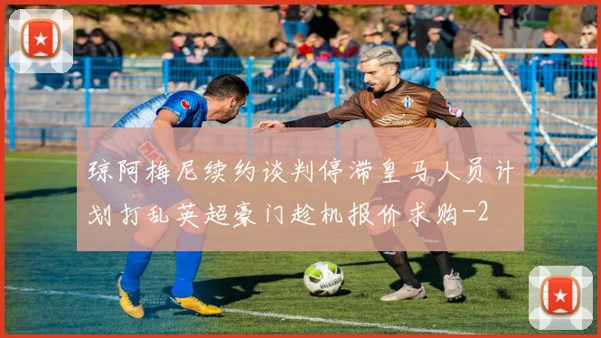 琼阿梅尼续约谈判停滞皇马人员计划打乱英超豪门趁机报价求购