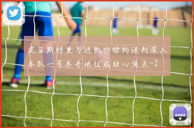 皮亚斯特里与迈凯伦续约谈判深入车队一号车手地位成核心焦点