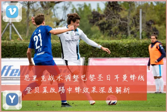 恩里克战术调整巴黎圣日耳曼锋线 登贝莱改踢中锋效果深度解析
