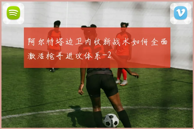 阿尔特塔边卫内收新战术如何全面激活枪手进攻体系