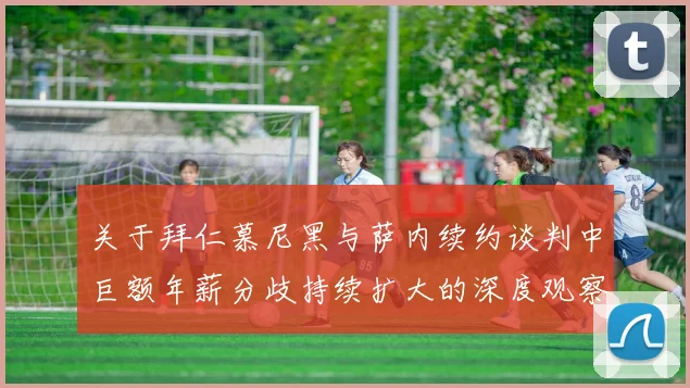 关于拜仁慕尼黑与萨内续约谈判中巨额年薪分歧持续扩大的深度观察