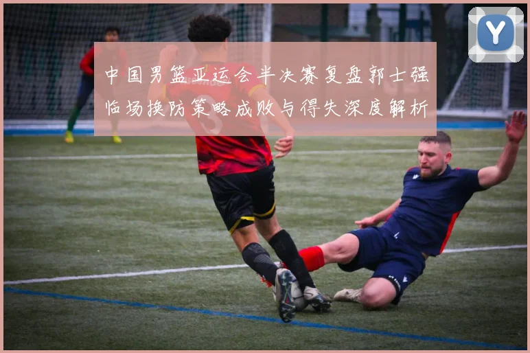 中国男篮亚运会半决赛复盘郭士强临场换防策略成败与得失深度解析