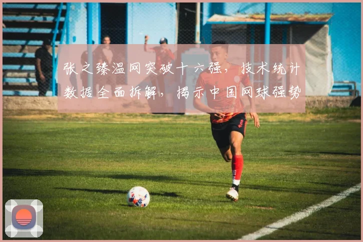 张之臻温网突破十六强，技术统计数据全面拆解，揭示中国网球强势崛起之路