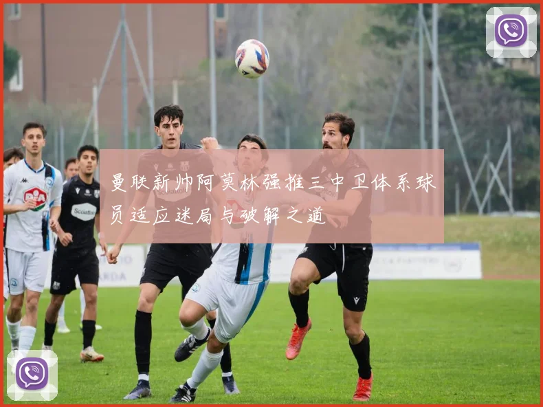 曼联新帅阿莫林强推三中卫体系球员适应迷局与破解之道