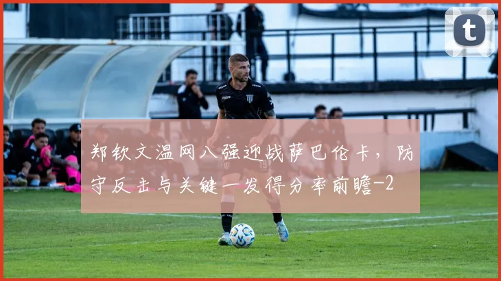 郑钦文温网八强迎战萨巴伦卡，防守反击与关键一发得分率前瞻