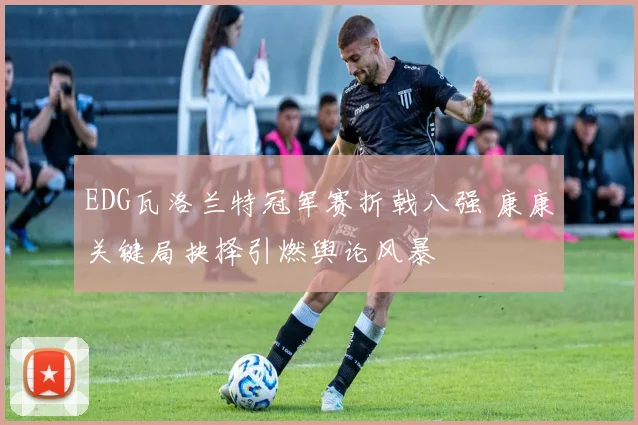 EDG瓦洛兰特冠军赛折戟八强 康康关键局抉择引燃舆论风暴