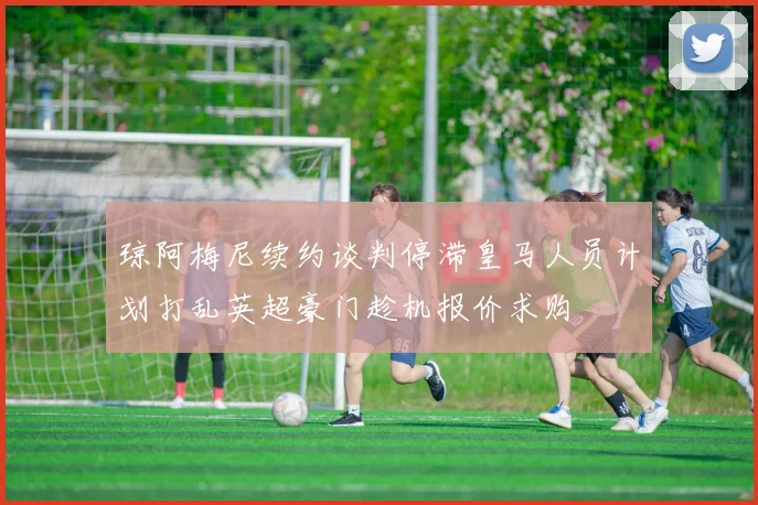 琼阿梅尼续约谈判停滞皇马人员计划打乱英超豪门趁机报价求购
