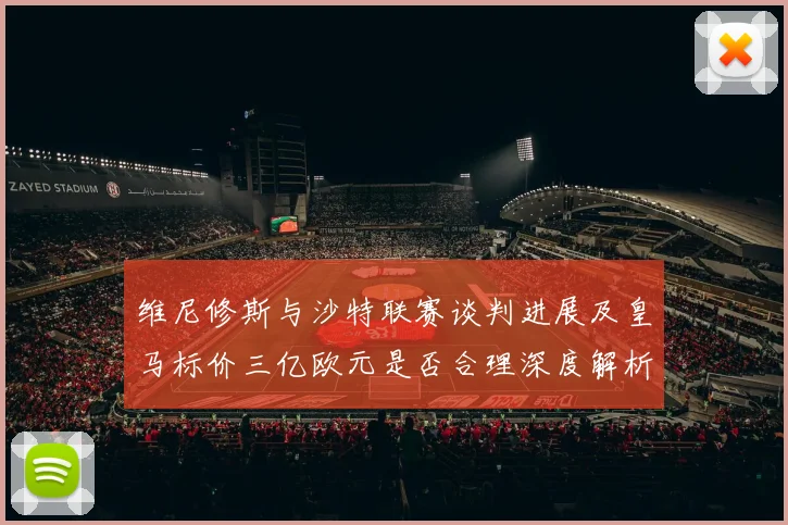 维尼修斯与沙特联赛谈判进展及皇马标价三亿欧元是否合理深度解析