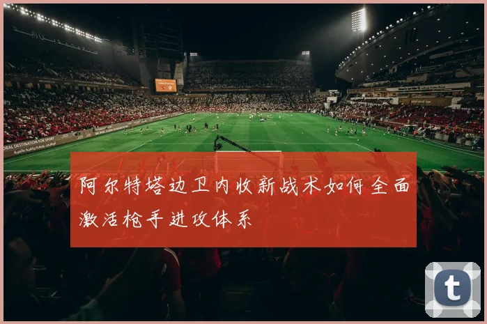 阿尔特塔边卫内收新战术如何全面激活枪手进攻体系