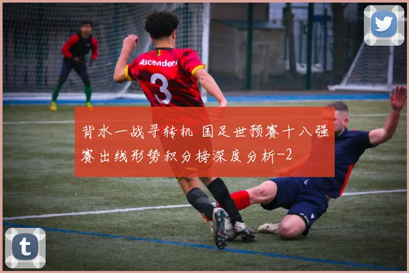 背水一战寻转机 国足世预赛十八强赛出线形势积分榜深度分析