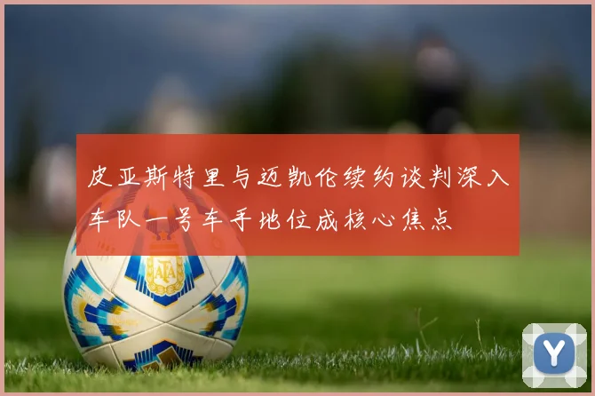 皮亚斯特里与迈凯伦续约谈判深入车队一号车手地位成核心焦点