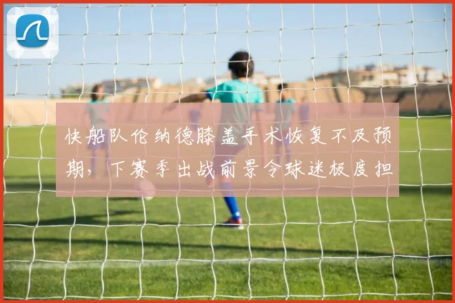 快船队伦纳德膝盖手术恢复不及预期，下赛季出战前景令球迷极度担忧