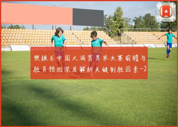 樊振东中国大满贯男单决赛前瞻与胜负预测深度解析关键制胜因素