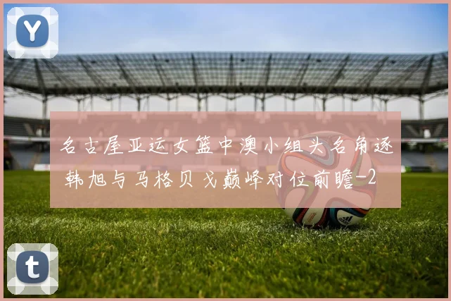 名古屋亚运女篮中澳小组头名角逐 韩旭与马格贝戈巅峰对位前瞻