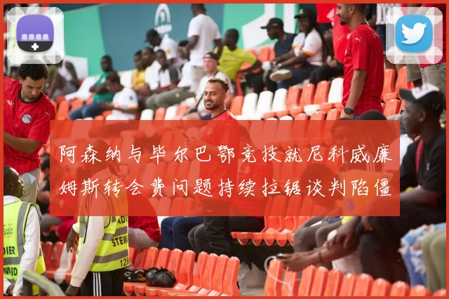 阿森纳与毕尔巴鄂竞技就尼科威廉姆斯转会费问题持续拉锯谈判陷僵局