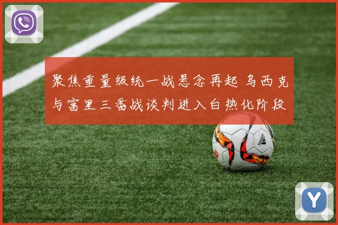 聚焦重量级统一战悬念再起 乌西克与富里三番战谈判进入白热化阶段