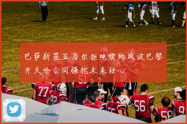 巴萨新星亚马尔拒绝续约风波巴黎开天价合同强挖未来核心