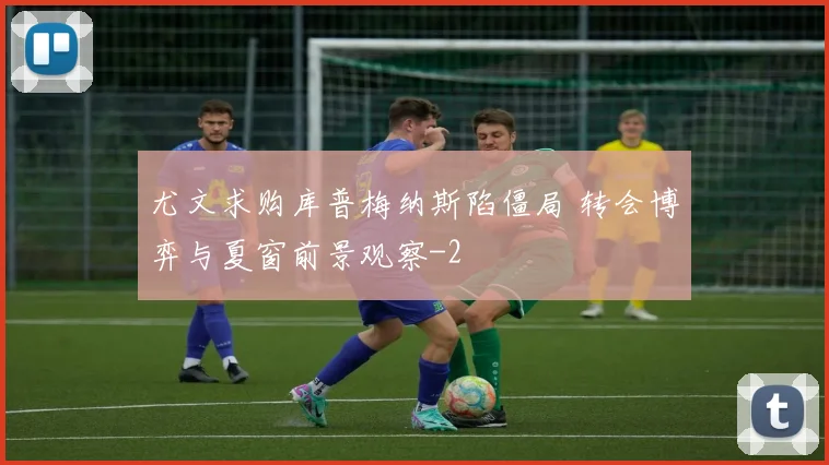 尤文求购库普梅纳斯陷僵局 转会博弈与夏窗前景观察