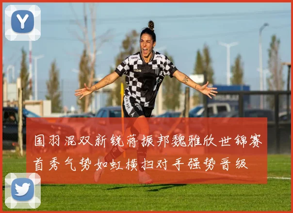 国羽混双新锐蒋振邦魏雅欣世锦赛首秀气势如虹横扫对手强势晋级