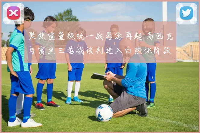 聚焦重量级统一战悬念再起 乌西克与富里三番战谈判进入白热化阶段